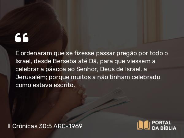 II Crônicas 30:5 ARC-1969 - E ordenaram que se fizesse passar pregão por todo o Israel, desde Berseba até Dã, para que viessem a celebrar a páscoa ao Senhor, Deus de Israel, a Jerusalém; porque muitos a não tinham celebrado como estava escrito.