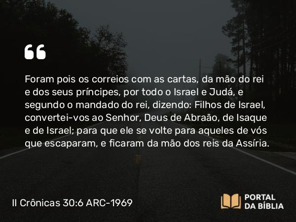 II Crônicas 30:6 ARC-1969 - Foram pois os correios com as cartas, da mão do rei e dos seus príncipes, por todo o Israel e Judá, e segundo o mandado do rei, dizendo: Filhos de Israel, convertei-vos ao Senhor, Deus de Abraão, de Isaque e de Israel; para que ele se volte para aqueles de vós que escaparam, e ficaram da mão dos reis da Assíria.