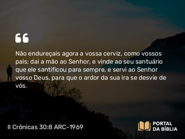 II Crônicas 30:8 ARC-1969 - Não endureçais agora a vossa cerviz, como vossos pais; dai a mão ao Senhor, e vinde ao seu santuário que ele santificou para sempre, e servi ao Senhor vosso Deus, para que o ardor da sua ira se desvie de vós.