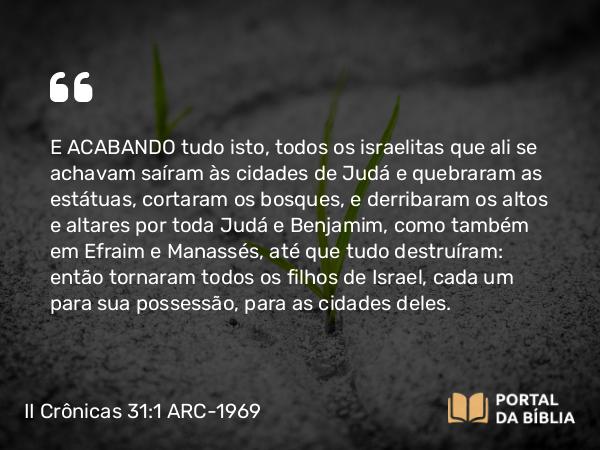 II Crônicas 31:1 ARC-1969 - E ACABANDO tudo isto, todos os israelitas que ali se achavam saíram às cidades de Judá e quebraram as estátuas, cortaram os bosques, e derribaram os altos e altares por toda Judá e Benjamim, como também em Efraim e Manassés, até que tudo destruíram: então tornaram todos os filhos de Israel, cada um para sua possessão, para as cidades deles.