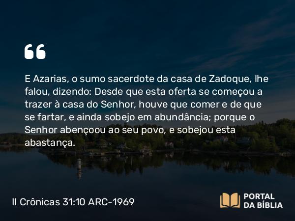 II Crônicas 31:10 ARC-1969 - E Azarias, o sumo sacerdote da casa de Zadoque, lhe falou, dizendo: Desde que esta oferta se começou a trazer à casa do Senhor, houve que comer e de que se fartar, e ainda sobejo em abundância; porque o Senhor abençoou ao seu povo, e sobejou esta abastança.