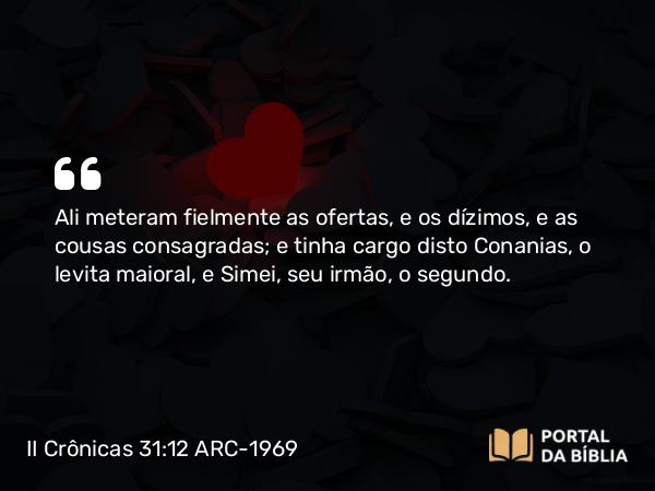 II Crônicas 31:12-15 ARC-1969 - Ali meteram fielmente as ofertas, e os dízimos, e as cousas consagradas; e tinha cargo disto Conanias, o levita maioral, e Simei, seu irmão, o segundo.