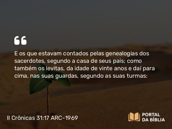 II Crônicas 31:17 ARC-1969 - E os que estavam contados pelas genealogias dos sacerdotes, segundo a casa de seus pais; como também os levitas, da idade de vinte anos e daí para cima, nas suas guardas, segundo as suas turmas: