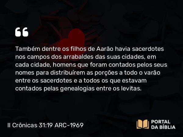 II Crônicas 31:19 ARC-1969 - Também dentre os filhos de Aarão havia sacerdotes nos campos dos arrabaldes das suas cidades, em cada cidade, homens que foram contados pelos seus nomes para distribuírem as porções a todo o varão entre os sacerdotes e a todos os que estavam contados pelas genealogias entre os levitas.