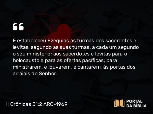 II Crônicas 31:2 ARC-1969 - E estabeleceu Ezequias as turmas dos sacerdotes e levitas, segundo as suas turmas, a cada um segundo o seu ministério; aos sacerdotes e levitas para o holocausto e para as ofertas pacíficas; para ministrarem, e louvarem, e cantarem, às portas dos arraiais do Senhor.