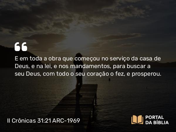 II Crônicas 31:21 ARC-1969 - E em toda a obra que começou no serviço da casa de Deus, e na lei, e nos mandamentos, para buscar a seu Deus, com todo o seu coração o fez, e prosperou.