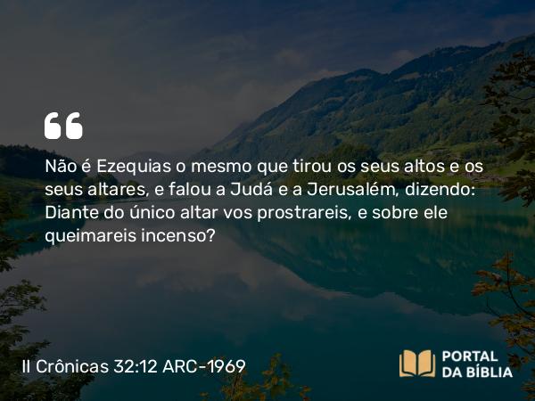 II Crônicas 32:12 ARC-1969 - Não é Ezequias o mesmo que tirou os seus altos e os seus altares, e falou a Judá e a Jerusalém, dizendo: Diante do único altar vos prostrareis, e sobre ele queimareis incenso?