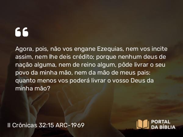 II Crônicas 32:15 ARC-1969 - Agora, pois, não vos engane Ezequias, nem vos incite assim, nem lhe deis crédito; porque nenhum deus de nação alguma, nem de reino algum, pôde livrar o seu povo da minha mão, nem da mão de meus pais: quanto menos vos poderá livrar o vosso Deus da minha mão?