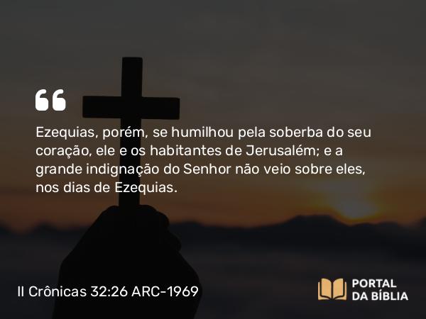 II Crônicas 32:26 ARC-1969 - Ezequias, porém, se humilhou pela soberba do seu coração, ele e os habitantes de Jerusalém; e a grande indignação do Senhor não veio sobre eles, nos dias de Ezequias.