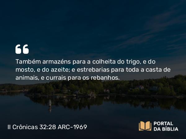 II Crônicas 32:28 ARC-1969 - Também armazéns para a colheita do trigo, e do mosto, e do azeite; e estrebarias para toda a casta de animais, e currais para os rebanhos.