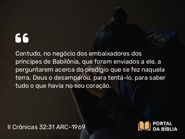 II Crônicas 32:31 ARC-1969 - Contudo, no negócio dos embaixadores dos príncipes de Babilônia, que foram enviados a ele, a perguntarem acerca do prodígio que se fez naquela terra, Deus o desamparou, para tentá-lo, para saber tudo o que havia no seu coração.