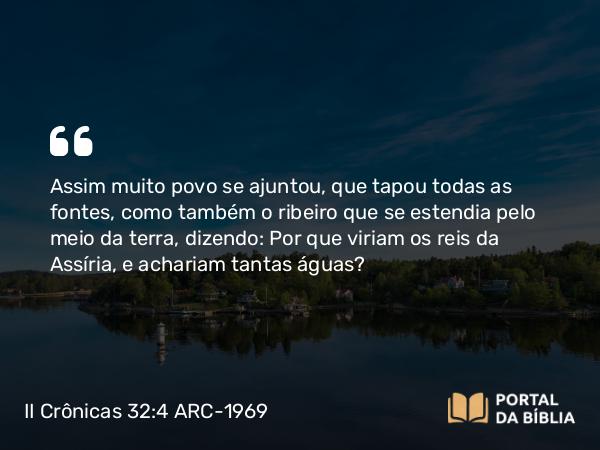 II Crônicas 32:4 ARC-1969 - Assim muito povo se ajuntou, que tapou todas as fontes, como também o ribeiro que se estendia pelo meio da terra, dizendo: Por que viriam os reis da Assíria, e achariam tantas águas?