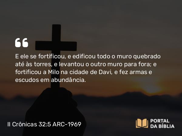 II Crônicas 32:5 ARC-1969 - E ele se fortificou, e edificou todo o muro quebrado até às torres, e levantou o outro muro para fora; e fortificou a Milo na cidade de Davi, e fez armas e escudos em abundância.