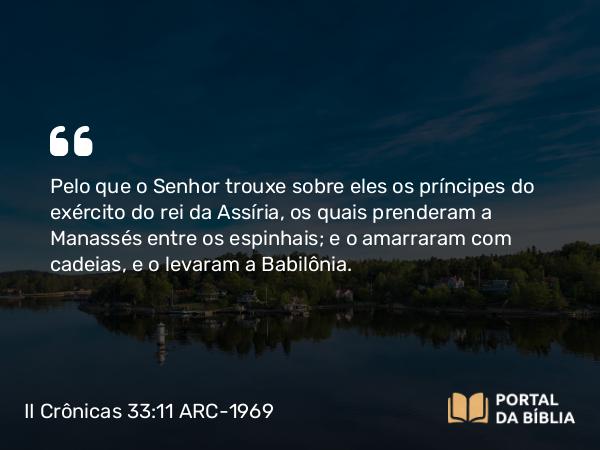 II Crônicas 33:11 ARC-1969 - Pelo que o Senhor trouxe sobre eles os príncipes do exército do rei da Assíria, os quais prenderam a Manassés entre os espinhais; e o amarraram com cadeias, e o levaram a Babilônia.