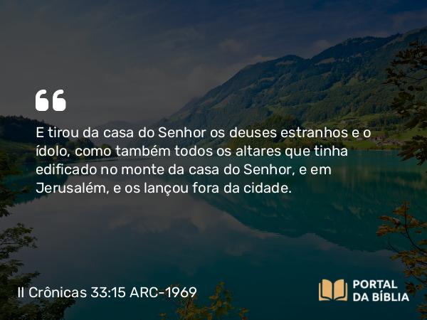 II Crônicas 33:15 ARC-1969 - E tirou da casa do Senhor os deuses estranhos e o ídolo, como também todos os altares que tinha edificado no monte da casa do Senhor, e em Jerusalém, e os lançou fora da cidade.