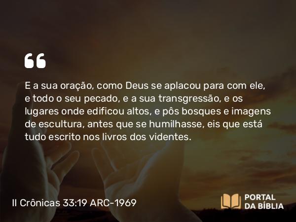 II Crônicas 33:19 ARC-1969 - E a sua oração, como Deus se aplacou para com ele, e todo o seu pecado, e a sua transgressão, e os lugares onde edificou altos, e pôs bosques e imagens de escultura, antes que se humilhasse, eis que está tudo escrito nos livros dos videntes.