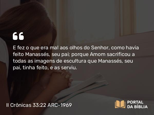 II Crônicas 33:22 ARC-1969 - E fez o que era mal aos olhos do Senhor, como havia feito Manassés, seu pai; porque Amom sacrificou a todas as imagens de escultura que Manassés, seu pai, tinha feito, e as serviu.