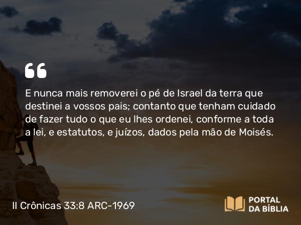 II Crônicas 33:8 ARC-1969 - E nunca mais removerei o pé de Israel da terra que destinei a vossos pais; contanto que tenham cuidado de fazer tudo o que eu lhes ordenei, conforme a toda a lei, e estatutos, e juízos, dados pela mão de Moisés.