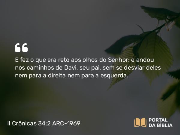 II Crônicas 34:2 ARC-1969 - E fez o que era reto aos olhos do Senhor: e andou nos caminhos de Davi, seu pai, sem se desviar deles nem para a direita nem para a esquerda.