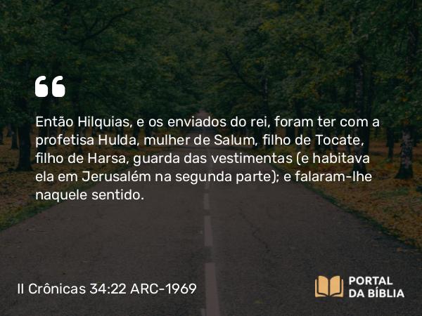 II Crônicas 34:22 ARC-1969 - Então Hilquias, e os enviados do rei, foram ter com a profetisa Hulda, mulher de Salum, filho de Tocate, filho de Harsa, guarda das vestimentas (e habitava ela em Jerusalém na segunda parte); e falaram-lhe naquele sentido.