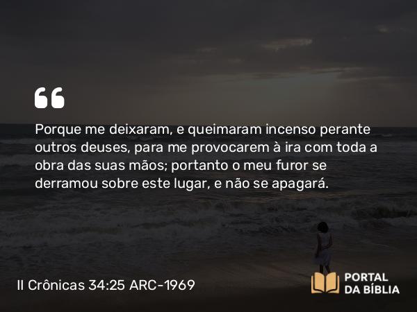 II Crônicas 34:25 ARC-1969 - Porque me deixaram, e queimaram incenso perante outros deuses, para me provocarem à ira com toda a obra das suas mãos; portanto o meu furor se derramou sobre este lugar, e não se apagará.