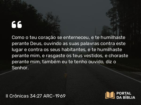 II Crônicas 34:27 ARC-1969 - Como o teu coração se enterneceu, e te humilhaste perante Deus, ouvindo as suas palavras contra este lugar e contra os seus habitantes, e te humilhaste perante mim, e rasgaste os teus vestidos, e choraste perante mim, também eu te tenho ouvido, diz o Senhor.