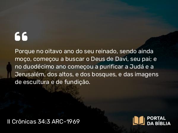 II Crônicas 34:3-4 ARC-1969 - Porque no oitavo ano do seu reinado, sendo ainda moço, começou a buscar o Deus de Davi, seu pai; e no duodécimo ano começou a purificar a Judá e a Jerusalém, dos altos, e dos bosques, e das imagens de escultura e de fundição.