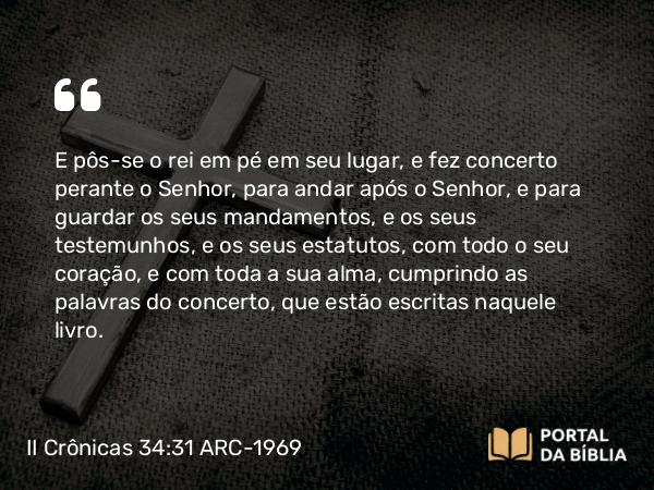 II Crônicas 34:31 ARC-1969 - E pôs-se o rei em pé em seu lugar, e fez concerto perante o Senhor, para andar após o Senhor, e para guardar os seus mandamentos, e os seus testemunhos, e os seus estatutos, com todo o seu coração, e com toda a sua alma, cumprindo as palavras do concerto, que estão escritas naquele livro.