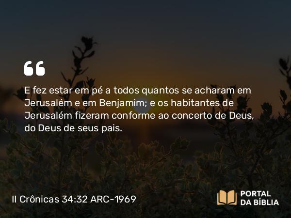 II Crônicas 34:32 ARC-1969 - E fez estar em pé a todos quantos se acharam em Jerusalém e em Benjamim; e os habitantes de Jerusalém fizeram conforme ao concerto de Deus, do Deus de seus pais.