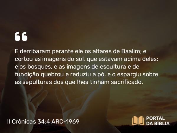 II Crônicas 34:4 ARC-1969 - E derribaram perante ele os altares de Baalim; e cortou as imagens do sol, que estavam acima deles: e os bosques, e as imagens de escultura e de fundição quebrou e reduziu a pó, e o espargiu sobre as sepulturas dos que lhes tinham sacrificado.