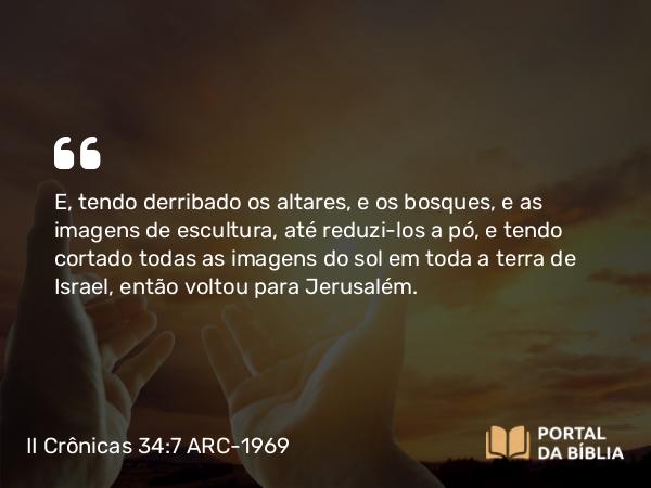 II Crônicas 34:7 ARC-1969 - E, tendo derribado os altares, e os bosques, e as imagens de escultura, até reduzi-los a pó, e tendo cortado todas as imagens do sol em toda a terra de Israel, então voltou para Jerusalém.