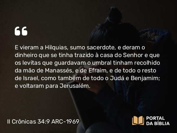 II Crônicas 34:9 ARC-1969 - E vieram a Hilquias, sumo sacerdote, e deram o dinheiro que se tinha trazido à casa do Senhor e que os levitas que guardavam o umbral tinham recolhido da mão de Manassés, e de Efraim, e de todo o resto de Israel, como também de todo o Judá e Benjamim; e voltaram para Jerusalém.