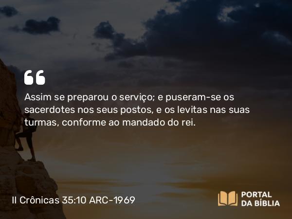 II Crônicas 35:10 ARC-1969 - Assim se preparou o serviço; e puseram-se os sacerdotes nos seus postos, e os levitas nas suas turmas, conforme ao mandado do rei.