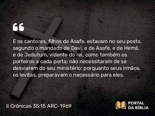 II Crônicas 35:15 ARC-1969 - E os cantores, filhos de Asafe, estavam no seu posto, segundo o mandado de Davi, e de Asafe, e de Hemã, e de Jedutum, vidente do rei, como também os porteiros a cada porta; não necessitaram de se desviarem do seu ministério; porquanto seus irmãos, os levitas, preparavam o necessário para eles.