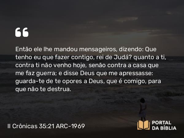 II Crônicas 35:21 ARC-1969 - Então ele lhe mandou mensageiros, dizendo: Que tenho eu que fazer contigo, rei de Judá? quanto a ti, contra ti não venho hoje, senão contra a casa que me faz guerra; e disse Deus que me apressasse: guarda-te de te opores a Deus, que é comigo, para que não te destrua.