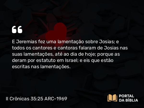 II Crônicas 35:25 ARC-1969 - E Jeremias fez uma lamentação sobre Josias; e todos os cantores e cantoras falaram de Josias nas suas lamentações, até ao dia de hoje; porque as deram por estatuto em Israel; e eis que estão escritas nas lamentações.