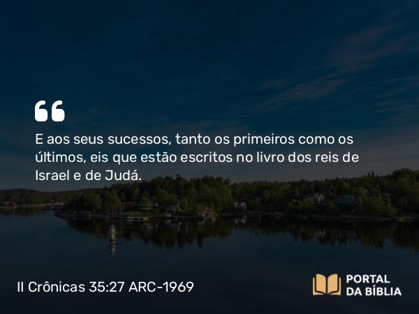 II Crônicas 35:27 ARC-1969 - E aos seus sucessos, tanto os primeiros como os últimos, eis que estão escritos no livro dos reis de Israel e de Judá.