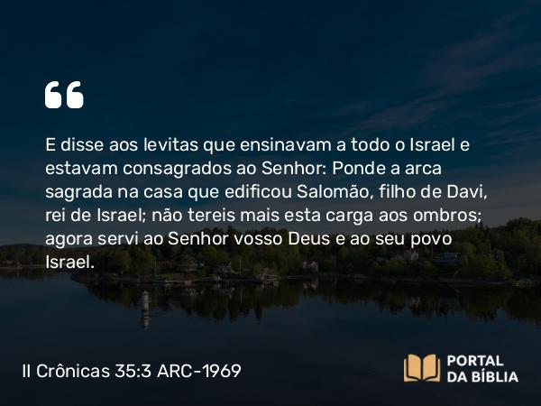 II Crônicas 35:3 ARC-1969 - E disse aos levitas que ensinavam a todo o Israel e estavam consagrados ao Senhor: Ponde a arca sagrada na casa que edificou Salomão, filho de Davi, rei de Israel; não tereis mais esta carga aos ombros; agora servi ao Senhor vosso Deus e ao seu povo Israel.