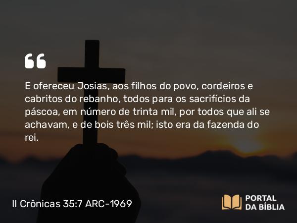 II Crônicas 35:7 ARC-1969 - E ofereceu Josias, aos filhos do povo, cordeiros e cabritos do rebanho, todos para os sacrifícios da páscoa, em número de trinta mil, por todos que ali se achavam, e de bois três mil; isto era da fazenda do rei.