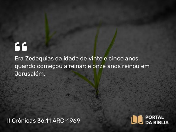 II Crônicas 36:11 ARC-1969 - Era Zedequias da idade de vinte e cinco anos, quando começou a reinar: e onze anos reinou em Jerusalém.