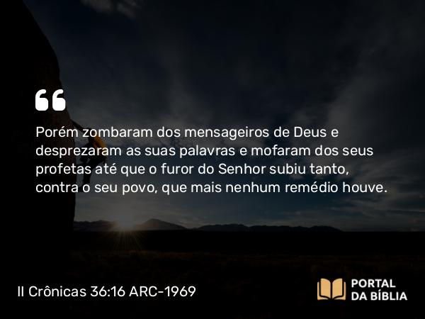 II Crônicas 36:16 ARC-1969 - Porém zombaram dos mensageiros de Deus e desprezaram as suas palavras e mofaram dos seus profetas até que o furor do Senhor subiu tanto, contra o seu povo, que mais nenhum remédio houve.