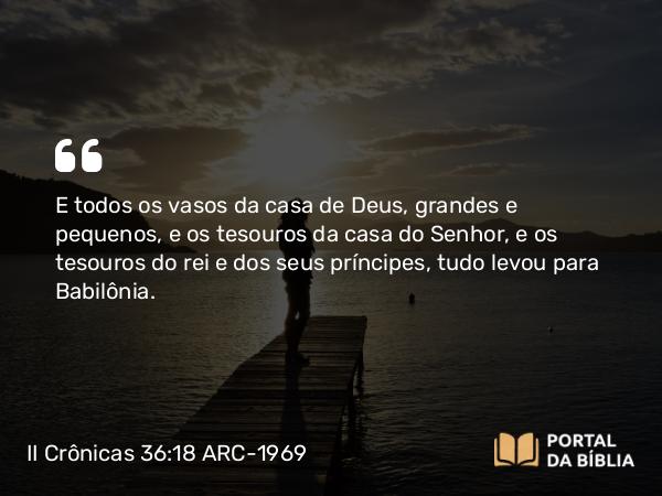 II Crônicas 36:18 ARC-1969 - E todos os vasos da casa de Deus, grandes e pequenos, e os tesouros da casa do Senhor, e os tesouros do rei e dos seus príncipes, tudo levou para Babilônia.