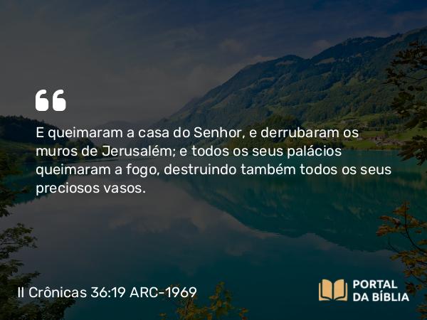 II Crônicas 36:19 ARC-1969 - E queimaram a casa do Senhor, e derrubaram os muros de Jerusalém; e todos os seus palácios queimaram a fogo, destruindo também todos os seus preciosos vasos.