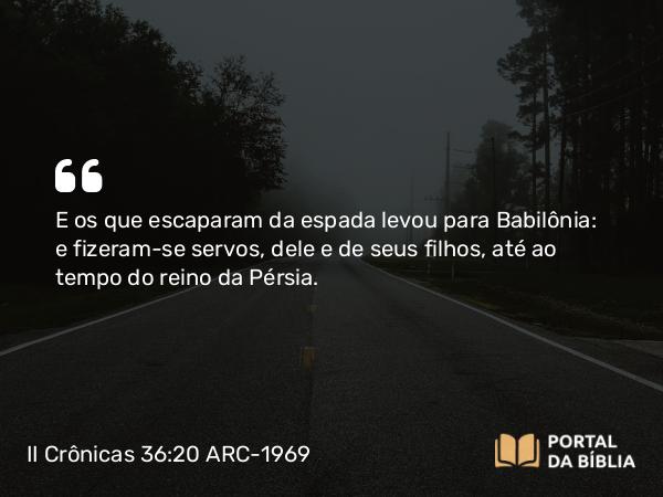 II Crônicas 36:20 ARC-1969 - E os que escaparam da espada levou para Babilônia: e fizeram-se servos, dele e de seus filhos, até ao tempo do reino da Pérsia.