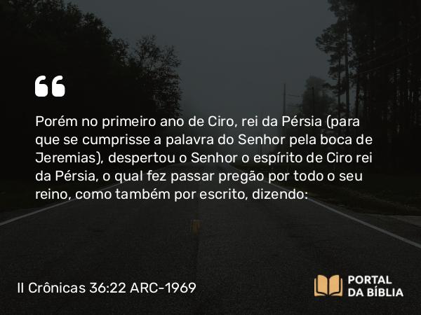 II Crônicas 36:22-23 ARC-1969 - Porém no primeiro ano de Ciro, rei da Pérsia (para que se cumprisse a palavra do Senhor pela boca de Jeremias), despertou o Senhor o espírito de Ciro rei da Pérsia, o qual fez passar pregão por todo o seu reino, como também por escrito, dizendo: