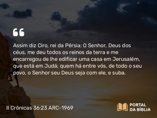 II Crônicas 36:23 ARC-1969 - Assim diz Ciro, rei da Pérsia: O Senhor, Deus dos céus, me deu todos os reinos da terra e me encarregou de lhe edificar uma casa em Jerusalém, que está em Judá; quem há entre vós, de todo o seu povo, o Senhor seu Deus seja com ele, e suba.