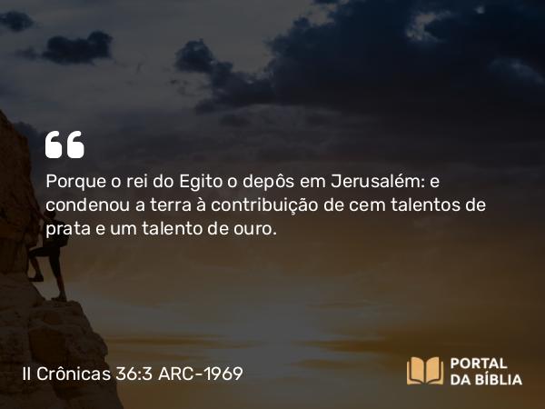 II Crônicas 36:3 ARC-1969 - Porque o rei do Egito o depôs em Jerusalém: e condenou a terra à contribuição de cem talentos de prata e um talento de ouro.