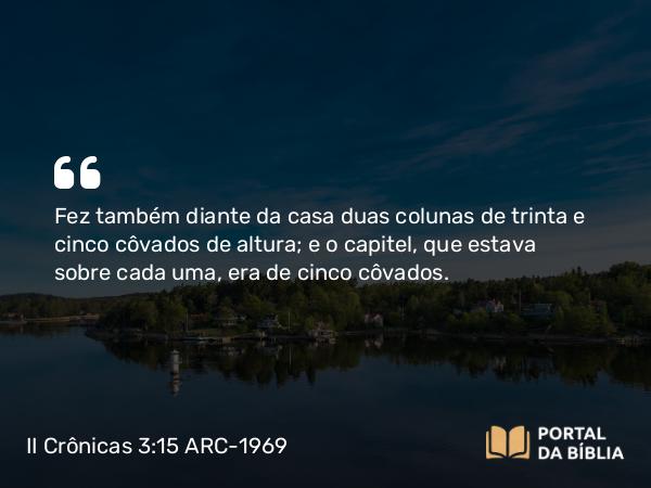 II Crônicas 3:15 ARC-1969 - Fez também diante da casa duas colunas de trinta e cinco côvados de altura; e o capitel, que estava sobre cada uma, era de cinco côvados.