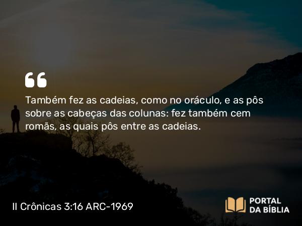 II Crônicas 3:16 ARC-1969 - Também fez as cadeias, como no oráculo, e as pôs sobre as cabeças das colunas: fez também cem romãs, as quais pôs entre as cadeias.