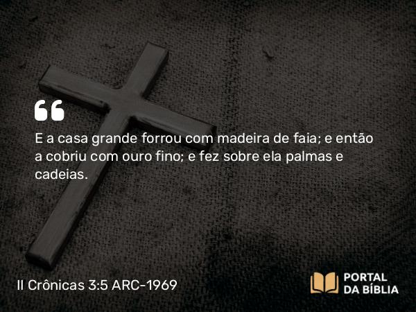 II Crônicas 3:5 ARC-1969 - E a casa grande forrou com madeira de faia; e então a cobriu com ouro fino; e fez sobre ela palmas e cadeias.